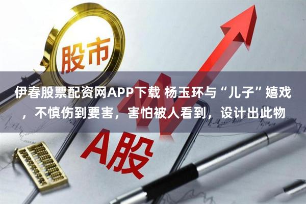 伊春股票配资网APP下载 杨玉环与“儿子”嬉戏，不慎伤到要害，害怕被人看到，设计出此物