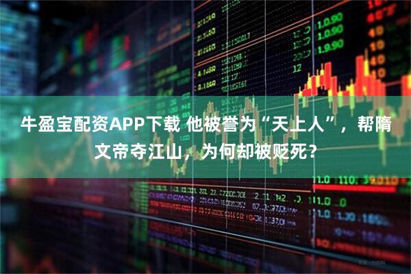 牛盈宝配资APP下载 他被誉为“天上人”，帮隋文帝夺江山，为何却被贬死？