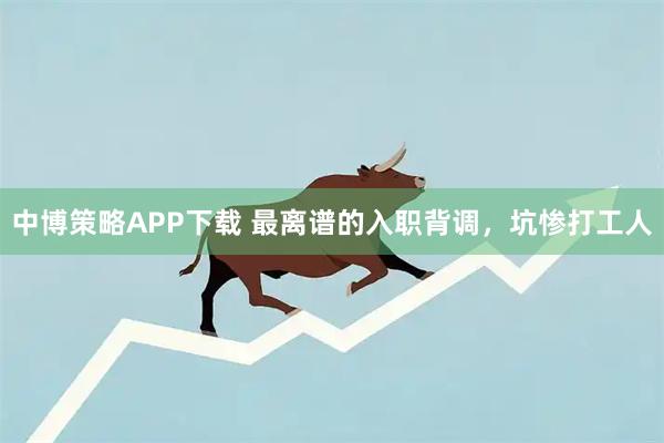 中博策略APP下载 最离谱的入职背调，坑惨打工人
