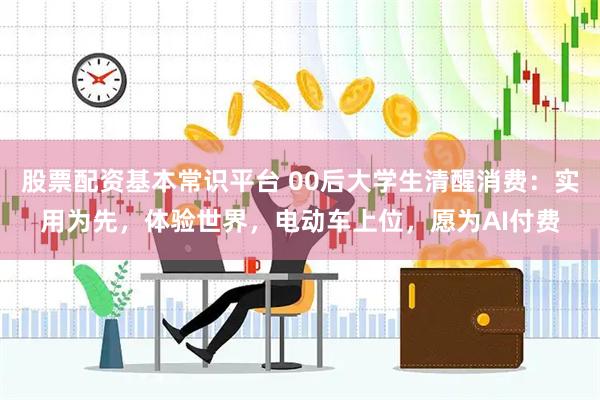 股票配资基本常识平台 00后大学生清醒消费：实用为先，体验世界，电动车上位，愿为AI付费