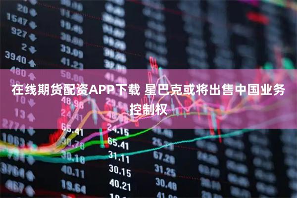 在线期货配资APP下载 星巴克或将出售中国业务控制权