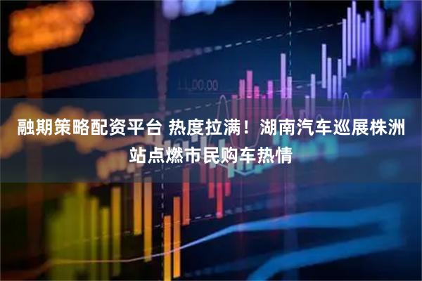 融期策略配资平台 热度拉满！湖南汽车巡展株洲站点燃市民购车热情