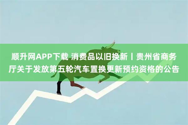 顺升网APP下载 消费品以旧换新丨贵州省商务厅关于发放第五轮汽车置换更新预约资格的公告