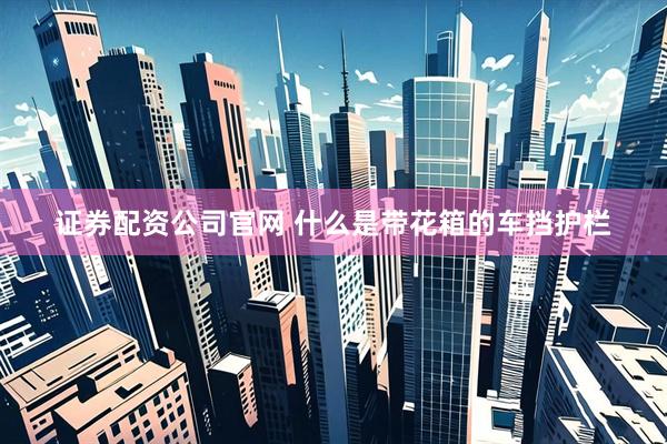 证券配资公司官网 什么是带花箱的车挡护栏