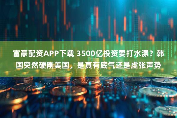 富豪配资APP下载 3500亿投资要打水漂？韩国突然硬刚美国，是真有底气还是虚张声势