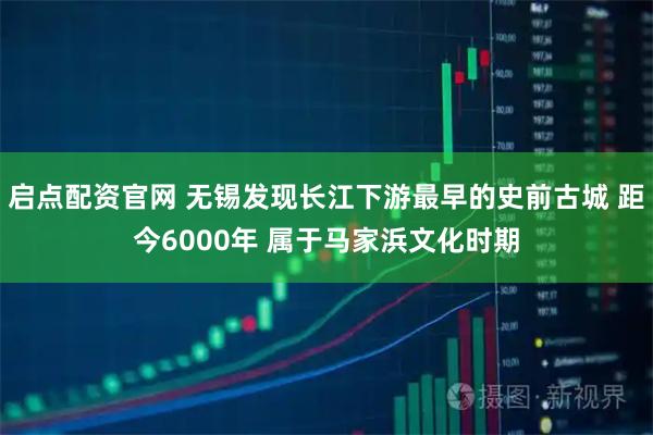 启点配资官网 无锡发现长江下游最早的史前古城 距今6000年 属于马家浜文化时期