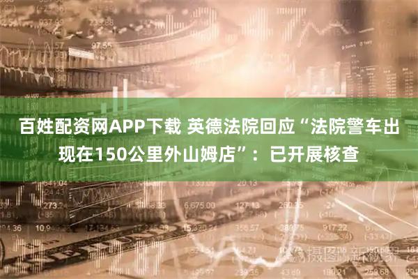 百姓配资网APP下载 英德法院回应“法院警车出现在150公里外山姆店”：已开展核查