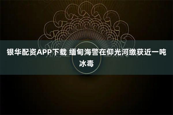 银华配资APP下载 缅甸海警在仰光河缴获近一吨冰毒