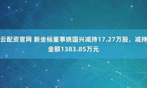 云配资官网 新坐标董事姚国兴减持17.27万股，减持金额1383.85万元