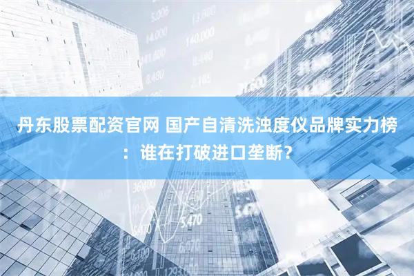 丹东股票配资官网 国产自清洗浊度仪品牌实力榜：谁在打破进口垄断？