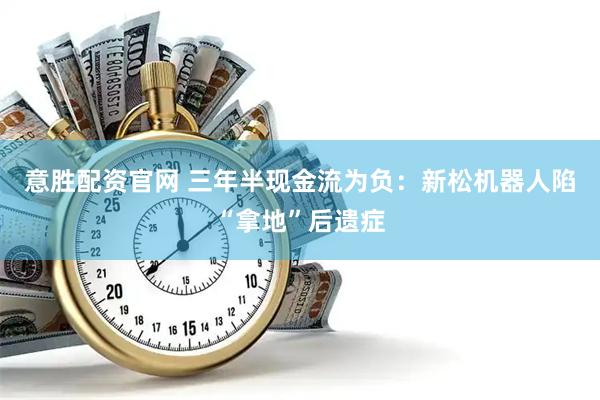 意胜配资官网 三年半现金流为负：新松机器人陷“拿地”后遗症