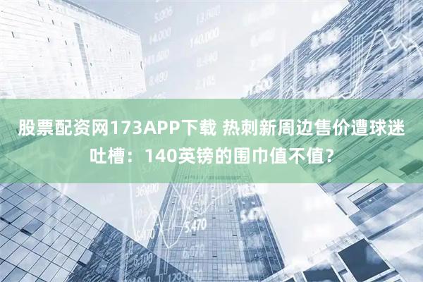 股票配资网173APP下载 热刺新周边售价遭球迷吐槽：140英镑的围巾值不值？