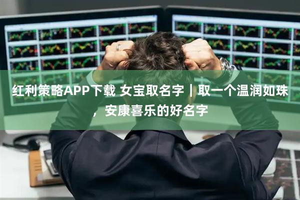 红利策略APP下载 女宝取名字｜取一个温润如珠，安康喜乐的好名字
