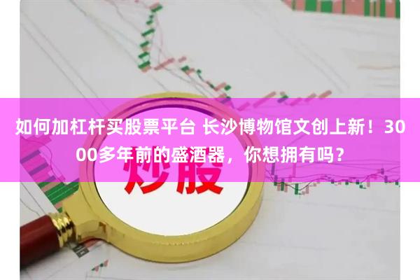 如何加杠杆买股票平台 长沙博物馆文创上新！3000多年前的盛酒器，你想拥有吗？