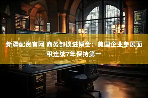 新疆配资官网 商务部谈进博会：美国企业参展面积连续7年保持第一