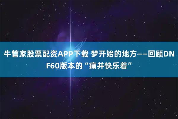 牛管家股票配资APP下载 梦开始的地方——回顾DNF60版本的“痛并快乐着”