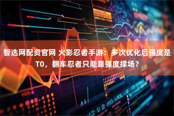 智选网配资官网 火影忍者手游：多次优化后强度是T0，翻车忍者只能靠强度撑场？