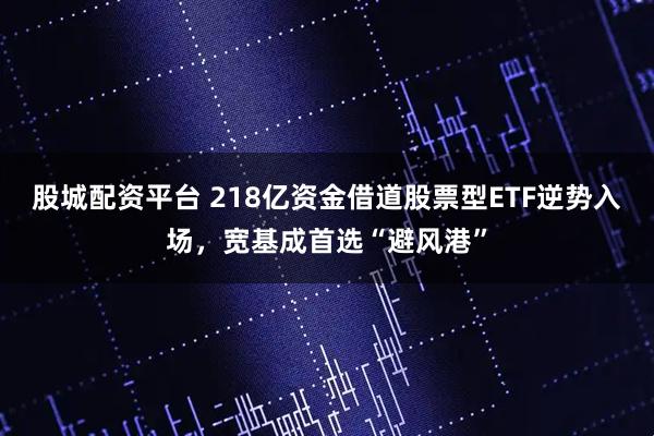 股城配资平台 218亿资金借道股票型ETF逆势入场，宽基成首选“避风港”