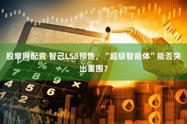 股窜网配资 智己LS8预售，“超级智能体”能否突出重围？