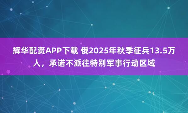 辉华配资APP下载 俄2025年秋季征兵13.5万人，承诺不派往特别军事行动区域