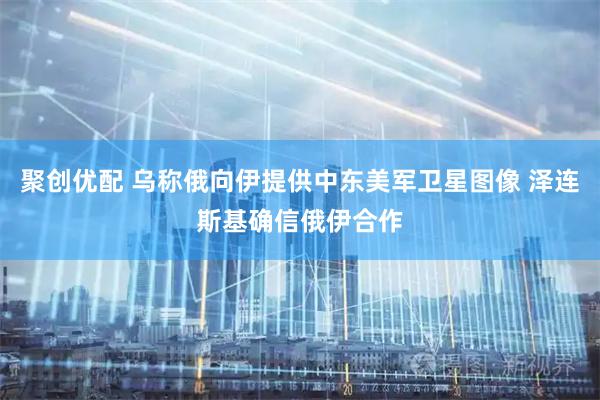 聚创优配 乌称俄向伊提供中东美军卫星图像 泽连斯基确信俄伊合作