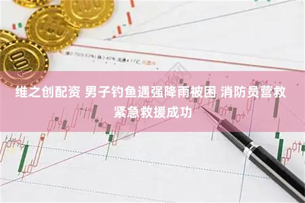 维之创配资 男子钓鱼遇强降雨被困 消防员营救 紧急救援成功
