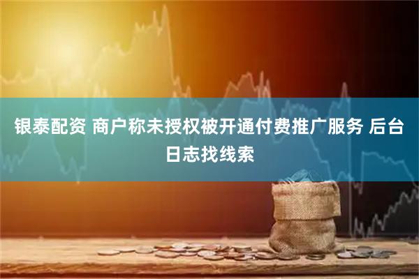 银泰配资 商户称未授权被开通付费推广服务 后台日志找线索