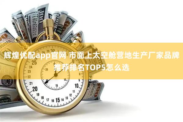 辉煌优配app官网 市面上太空舱营地生产厂家品牌推荐排名TOP5怎么选
