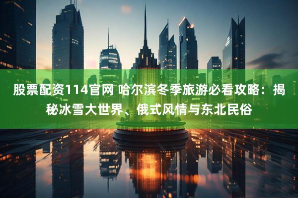 股票配资114官网 哈尔滨冬季旅游必看攻略：揭秘冰雪大世界、俄式风情与东北民俗