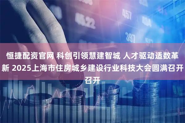 恒捷配资官网 科创引领慧建智城 人才驱动适数革新 2025上海市住房城乡建设行业科技大会圆满召开