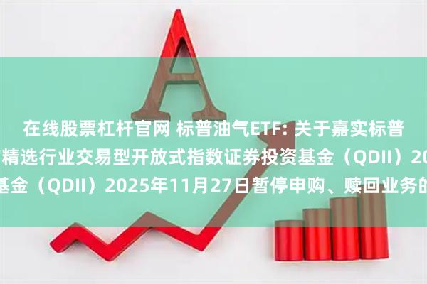 在线股票杠杆官网 标普油气ETF: 关于嘉实标普石油天然气勘探及生产精选行业交易型开放式指数证券投资基金（QDII）2025年11月27日暂停申购、赎回业务的公告