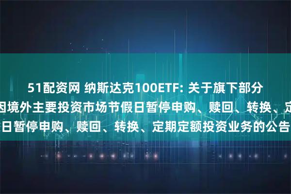 51配资网 纳斯达克100ETF: 关于旗下部分基金2025年11月27日因境外主要投资市场节假日暂停申购、赎回、转换、定期定额投资业务的公告