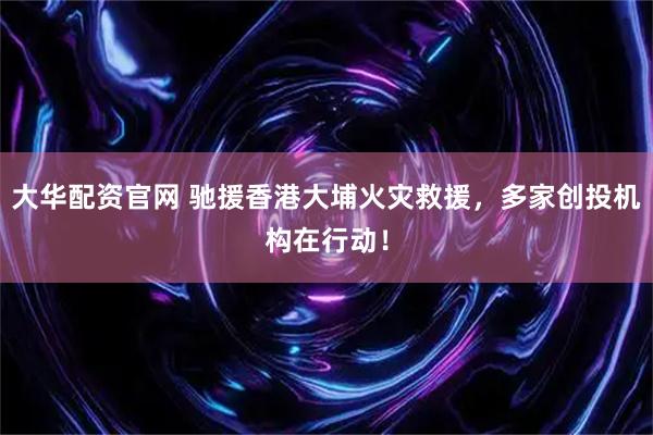 大华配资官网 驰援香港大埔火灾救援，多家创投机构在行动！