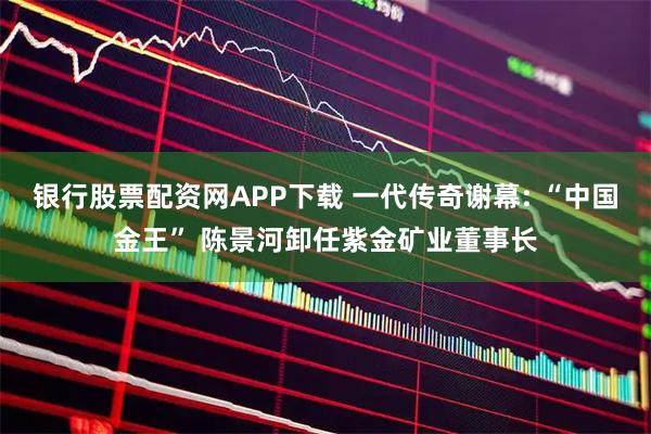 银行股票配资网APP下载 一代传奇谢幕: “中国金王” 陈景河卸任紫金矿业董事长