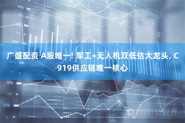 广盛配资 A股唯一! 军工+无人机双低估大龙头, C919供应链唯一核心