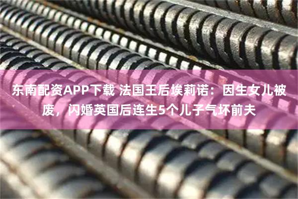 东南配资APP下载 法国王后埃莉诺：因生女儿被废，闪婚英国后连生5个儿子气坏前夫