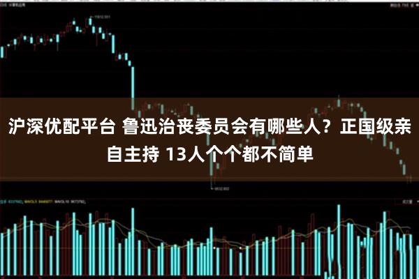 沪深优配平台 鲁迅治丧委员会有哪些人？正国级亲自主持 13人个个都不简单