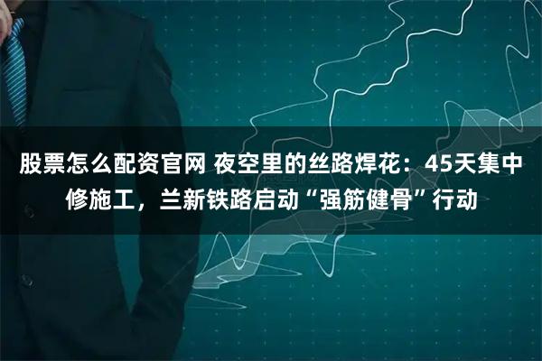 股票怎么配资官网 夜空里的丝路焊花：45天集中修施工，兰新铁路启动“强筋健骨”行动