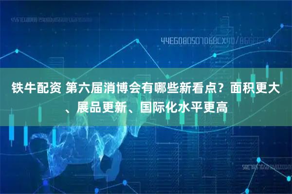 铁牛配资 第六届消博会有哪些新看点？面积更大、展品更新、国际化水平更高