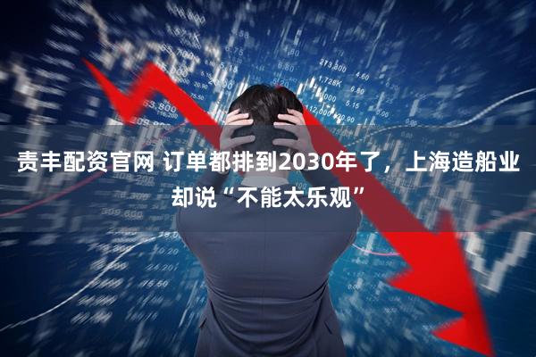 责丰配资官网 订单都排到2030年了，上海造船业却说“不能太乐观”