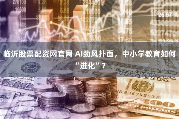 临沂股票配资网官网 AI劲风扑面，中小学教育如何“进化”？