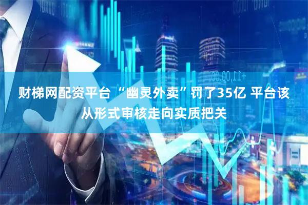 财梯网配资平台 “幽灵外卖”罚了35亿 平台该从形式审核走向实质把关
