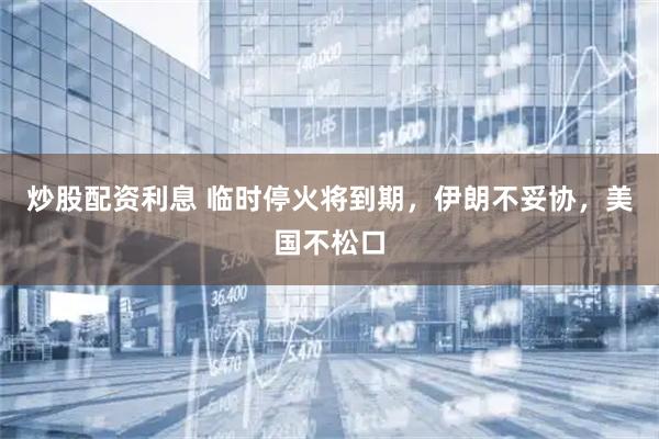 炒股配资利息 临时停火将到期，伊朗不妥协，美国不松口