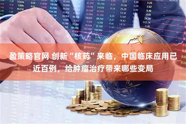盈策略官网 创新“核药”来临，中国临床应用已近百例，给肿瘤治疗带来哪些变局