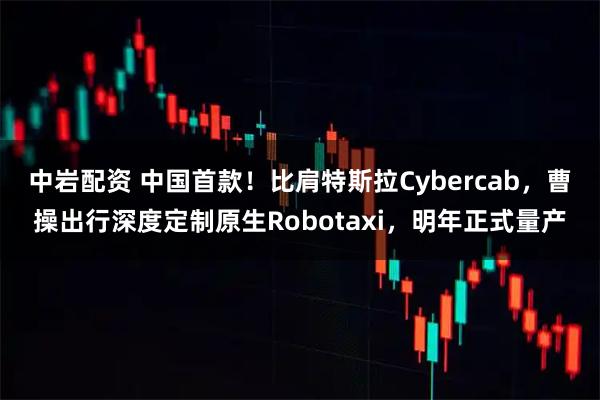 中岩配资 中国首款！比肩特斯拉Cybercab，曹操出行深度定制原生Robotaxi，明年正式量产