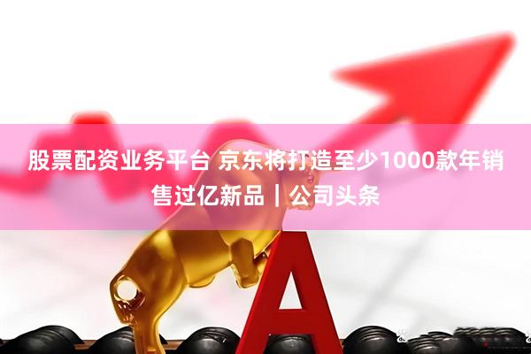 股票配资业务平台 京东将打造至少1000款年销售过亿新品｜公司头条