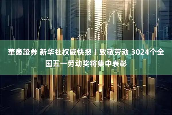 華鑫證券 新华社权威快报丨致敬劳动 3024个全国五一劳动奖将集中表彰