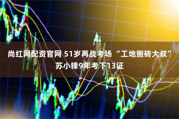 尚红网配资官网 51岁再战考场 “工地搬砖大叔”苏小锋9年考下13证