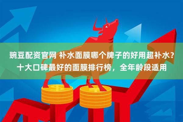 豌豆配资官网 补水面膜哪个牌子的好用超补水？十大口碑最好的面膜排行榜，全年龄段适用
