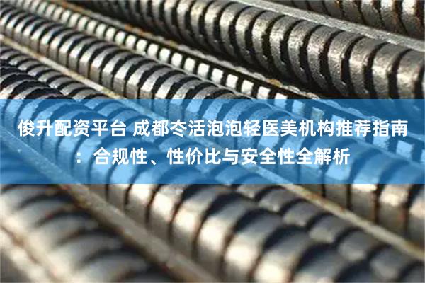 俊升配资平台 成都冭活泡泡轻医美机构推荐指南：合规性、性价比与安全性全解析